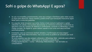Sofri o golpe do WhatsApp! E agora?
 Se caiu na armadilha, primeiramente, avise seus amigos e familiares pelas redes sociais
ou ligue para alertá-los. Dessa maneira, poderá evitar que transações financeiras sejam
feitas para a conta dos golpistas.
 Em seguida, tente recuperar sua conta. Como o mais comum é aplicarem o golpe
utilizando um celular, você poderá desconectar os criminosos entrando novamente no
aplicativo com seu número de telefone e confirmando, somente no WhatsApp, o novo
código enviado. Ao digitá-lo, quem estiver usando a sua conta será desconectado
automaticamente.
 Entretanto, caso os criminosos tenham ativado a “confirmação em duas etapas”
primeiro, eles serão desconectados, mas a sua conta só poderá ser acessada por você
após sete dias.
Se você suspeitar que eles estejam utilizando o WhatsApp Web - extensão para utilizar o
aplicativo no computador -, desconecte-os também acessando as
Configurações/Ajustes > Conta > WhatsApp Web/Desktop > Sair de todos os
computadores.
 