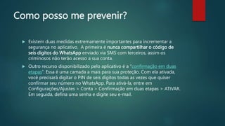 Como posso me prevenir?
 Existem duas medidas extremamente importantes para incrementar a
segurança no aplicativo. A primeira é nunca compartilhar o código de
seis dígitos do WhatsApp enviado via SMS com terceiros, assim os
criminosos não terão acesso a sua conta.
 Outro recurso disponibilizado pelo aplicativo é a “confirmação em duas
etapas”. Essa é uma camada a mais para sua proteção. Com ela ativada,
você precisará digitar o PIN de seis dígitos todas as vezes que quiser
confirmar seu número no WhatsApp. Para ativá-la, entre em
Configurações/Ajustes > Conta > Confirmação em duas etapas > ATIVAR.
Em seguida, defina uma senha e digite seu e-mail.
 