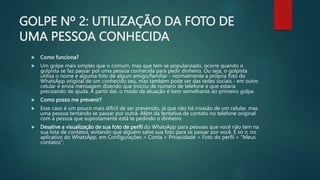 GOLPE Nº 2: UTILIZAÇÃO DA FOTO DE
UMA PESSOA CONHECIDA
 Como funciona?
 Um golpe mais simples que o comum, mas que tem se popularizado, ocorre quando o
golpista se faz passar por uma pessoa conhecida para pedir dinheiro. Ou seja, o golpista
utiliza o nome e alguma foto de algum amigo/familiar - normalmente a própria foto do
WhatsApp original de um conhecido seu, mas também pode ser das redes sociais - em outro
celular e envia mensagem dizendo que trocou de número de telefone e que estaria
precisando de ajuda. A partir daí, o modo de atuação é bem semelhante ao primeiro golpe.
 Como posso me prevenir?
 Esse caso é um pouco mais difícil de ser prevenido, já que não há invasão de um celular, mas
uma pessoa tentando se passar por outra. Além da tentativa de contato no telefone original
com a pessoa que supostamente está te pedindo o dinheiro.
 Desative a visualização de sua foto de perfil do WhatsApp para pessoas que você não tem na
sua lista de contatos, evitando que alguém salve sua foto para se passar por você. É só ir, no
aplicativo do WhatsApp, em Configurações > Conta > Privacidade > Foto do perfil > "Meus
contatos";
 