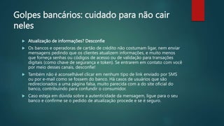 Golpes bancários: cuidado para não cair
neles
 Atualização de informações? Desconfie
 Os bancos e operadoras de cartão de crédito não costumam ligar, nem enviar
mensagens pedindo que os clientes atualizem informações, e muito menos
que forneça senhas ou códigos de acesso ou de validação para transações
digitais (como chave de segurança e token). Se entrarem em contato com você
por meio desses canais, desconfie!
 Também não é aconselhável clicar em nenhum tipo de link enviado por SMS
ou por e-mail como se fossem do banco. Há casos de usuários que são
redirecionados a uma página falsa, muito parecida com a do site oficial do
banco, contribuindo para confundir o consumidor.
 Caso esteja em dúvida sobre a autenticidade da mensagem, ligue para o seu
banco e confirme se o pedido de atualização procede e se é seguro.
 