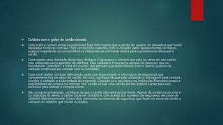  Cuidado com o golpe do cartão clonado
 Uma prática comum entre os golpistas é ligar informando que o cartão do usuário foi clonado e que foram
realizadas compras com ele. Com um discurso parecido com o utilizado pelos representantes do banco,
acabam enganando os consumidores e induzindo-os a fornecer dados para supostamente bloquear o
cartão.
 Caso receba uma chamada desse tipo, desligue e ligue para o número que está no verso do seu cartão,
mas utilizando outro aparelho de telefone. Esse cuidado é importante porque há casos em que os
fraudadores “prendem” a linha do usuário, que pensam que estão falando com o banco, quando na
verdade continuam em contato com os bandidos.
 Caso você realize compras eletrônicas, saiba que estas exigem a informação de segurança que
normalmente fica no verso do cartão. Por isso, certifique-se que está utilizando o site seguro para compra
(confira o cadeado e a idoneidade da empresa). Consulte se o seu banco ou instituição financeira possui a
possibilidade de compra na internet com cartão virtual, uma versão do seu próprio cartão para uso
exclusivo para efetuar a compra online.
 Nas compras presenciais, certifique-se que o cartão não sairá da sua frente. Apesar da existência do chip e
da digitação da senha, o cartão pode ser clonado e, com acesso aos números de segurança, ele pode ser
utilizado eletronicamente. Como dica, memorize os números de segurança que ficam no verso do cartão e
coloque um adesivo que oculte os dados.
 