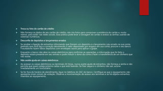  Troca ou foto do cartão de crédito
 Não forneça os dados de seu cartão de crédito, não tire fotos para comprovar a existência do cartão e, muito
menos, para exibir nas redes sociais. Essa prática pode levar a clonagem do cartão e acesso as senhas usando de
sistemas numéricos.
 Desconfie de depósitos e lançamentos errados
 Se receber a ligação de estranhos informando que fizeram um depósito e o lançamento caiu errado na sua conta,
pedindo que você faça a correção devolvendo o valor depositado por engano em sua conta, procure o seu banco.
Fraudadores fazem falsos depósitos com envelopes vazios para aplicar o golpe.
 Enquanto o banco não abre os caixas eletrônicos para confirmar as operações, a informação que foi feito o
deposito estará presente em seu extrato e pode induzir o dono da conta a fazer a transferência de um dinheiro que
não existe.
 Não aceite ajuda em caixas eletrônicos
 Ao acessar os caixas eletrônicos ou terminais 24 Horas, nunca aceite ajuda de estranhos, não forneça a senha e não
permita que quem esteja próximo saiba o que está fazendo. Se fizer saque e o dinheiro não sair, acione
imediatamente um funcionário.
 Se for fora do horário de atendimento, ligue no telefone do SAC do banco. Certifique-se que o equipamento não
apresenta sinais visíveis de violação. Observe a movimentação de acesso aos terminais e se há objetos estranhos
inseridos ao equipamento.
 