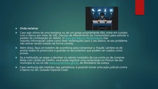  Onde reclamar
 Caso seja vítima de uma tentativa ou de um golpe propriamente dito, entre em contato
com o banco por meio do SAC (Serviço de Atendimento ao Consumidor) para solicitar o
pedido de contestação do débito. O Guia dos Bancos Responsáveis traz
maiores informações sobre como fazer reclamações para o seu banco, se seu problema
não estiver sendo tratado de forma correta.
 Além disso, faça um boletim de ocorrência para comprovar a fraude. Lembre-se de
anotar todos os protocolos e guardar os documentos que podem ser usados como
provas.
 Se a instituição se negar a devolver os valores roubados de sua conta ou de compras
feitas com cartão de crédito, você pode registrar uma reclamação no Procon de seu
município e/ ou no site www.consumidor.gov.br, do Ministério da Justiça.
 Caso nenhuma das medidas seja satisfatória, é possível mover uma ação judicial contra
o banco no JEC (Juizado Especial Cível).
 