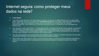 Internet segura: como proteger meus
dados na rede?
 Conta segura
 O primeiro passo para ter uma conta segura é verificar se ela já foi invadida alguma vez e se seus dados
estão vulneráveis. Para isso, consulte o site haveibeenpwned.com (em inglês), criado pelo australiano Troy
Hunt, diretor regional da Microsoft. Basta inserir seu endereço de e-mail e clicar em "pwned".
Automaticamente, o site verifica se a conta está na lista de mais de 1 trilhão de e-mails hackeados nos
últimos anos.
 Caso apareça a frase "Good news — no pwnage found!", o endereço fornecido não foi afetado, e é possível
criar um alerta automático, caso o e-mail apareça em futuros vazamentos. Já se o resultado for "Oh no —
pwned!", o endereço está comprometido. Nesse caso, é importante mudar imediatamente sua senha nos
serviços mais utilizados, como conta de e-mail e redes sociais.
 Uma dica importante é criar senhas fortes que misturem letras, números e formem uma frase. Por exemplo:
AmoPizza60. Também é recomendável trocar periodicamente as senhas.
 Vale lembrar que não é seguro utilizar a mesma frase em todos os serviços. Se tiver medo de esquecê-la,
anote-a em um papel (não no computador, pois ele também pode ser invadido) e deixe em um lugar
seguro.
 