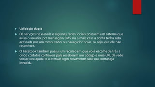  Validação dupla
 Os serviços de e-mails e algumas redes sociais possuem um sistema que
avisa o usuário, por mensagem SMS ou e-mail, caso a conta tenha sido
acessada por um computador ou navegador novo, ou seja, que ele não
reconhece.
 O Facebook também possui um recurso em que você escolhe de três a
cinco contatos confiáveis para receberem um código e uma URL da rede
social para ajudá-lo a efetuar login novamente caso sua conta seja
invadida.
 