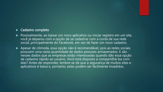  Cadastro completo
 Possivelmente, ao baixar um novo aplicativo ou iniciar registro em um site,
você já deparou com a opção de se cadastrar com a conta de sua rede
social, principalmente do Facebook, em vez de fazer um novo cadastro.
 Apesar de cômoda, essa opção não é recomendável, pois as redes sociais
possuem uma vasta quantidade de dados pessoais armazenados. E são
nesses dados que as empresas estão interessadas quando dão essa opção
de cadastro rápido ao usuário. Você está disposto a compartilhá-los com
elas? Antes de responder, lembre-se de que a segurança de muitos sites e
aplicativos é baixa e, portanto, estes podem ser facilmente invadidos.
 