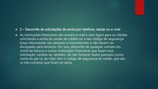  2 – Desconfie de solicitações de senha por telefone, celular ou e-mail
 As instituições financeiras não enviam e-mail e nem ligam para os clientes
solicitando a senha do cartão de crédito ou o seu código de segurança!
Essas informações são pessoais e intransferíveis e não devem ser
divulgadas para terceiros. Por isso, desconfie de qualquer contato em
nome de bancos e outras instituições financeiras que façam essa
solicitação. Lembre-se, também, de não fornecer dados pessoais (como
nome do pai ou da mãe) nem o código de segurança do cartão, que são
os três números que ficam no verso.
 
