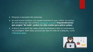  Pesquise a reputação das empresas
 Se você nunca comprou com aquela empresa ou quer utilizar um serviço
de uma marca que não conhece, pesquise a fundo! Empreendimentos
que surgem “do nada”, podem ter sido criados para aplicar golpes.
 A dica é: vá ao perfil das redes sociais da empresa e olhe os comentários
nas postagens. Além disso, procure por elas em sites de avaliações, como
o Reclame Aqui.
 