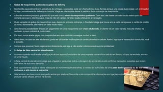  Golpe da maquininha quebrada ou golpe do delivery
 Conhecido especialmente em aplicativos de entregas, esse golpe pode ser chamado das duas formas porque une essas duas coisas: um entregador
de app, normalmente de delivery de comida, chega ao cliente para deixar o pedido e faz a cobrança na maquininha.
 A fraude acontece porque o golpista diz que está com o visor da maquininha quebrado. Com isso, ele insere um valor muito maior que o da
compra para que o cliente pague, mas ele não vê o preço na tela e acaba efetuando a transação.
 Outra variação do golpe da maquininha é que, depois da primeira cobrança, o fraudador alega que houve erro e pede para passar o cartão de crédito
de novo. Novamente, ele insere um valor muito maior.
 Uma terceira possibilidade é fazer um pagamento em uma maquininha com visor adulterado. O cliente vê um valor na tela, mas ele é falso: na
verdade, o preço cobrado é muito maior.
 Por isso, nunca aceite pagar com maquininhas em que você não consegue conferir o visor.
 Além disso, no caso da tela adulterada, pode ser útil manter notificações do cartão ativadas no celular. Assim, logo que a transação é concluída, você
é avisado.
 Sempre que possível, fazer pagamentos diretamente pelo app e não aceitar cobranças extras evita problemas!
 9. Golpe da falsa central de atendimento
 Acontece quando você recebe uma ligação de um suposto funcionário de uma empresa conhecida ou até do seu banco. Só que, na verdade, se trata
de uma fraude.
 A falsa central de atendimento alega que a ligação é para avisar sobre a clonagem do seu cartão ou até confirmar transações suspeitas que teriam
sido feitas na sua conta bancária.
 Para supostamente ajudar a vítima e bloquear as movimentações estranhas, o contato do outro lado da linha pede dados pessoais ou da sua conta
no banco, e até mesmo a sua senha.
 Vale lembrar: seu banco nunca vai pedir senhas por telefone! Desconfie e não compartilhe informações em ligações ou links suspeitos. Sempre
procure canais oficiais, se ficar na dúvida.
 