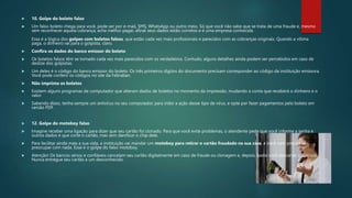  10. Golpe do boleto falso
 Um falso boleto chega para você, pode ser por e-mail, SMS, WhatsApp ou outro meio. Só que você não sabe que se trata de uma fraude e, mesmo
sem reconhecer aquela cobrança, acha melhor pagar, afinal seus dados estão corretos e é uma empresa conhecida.
Essa é a lógica dos golpes com boletos falsos, que estão cada vez mais profissionais e parecidos com as cobranças originais. Quando a vítima
paga, o dinheiro vai para o golpista, claro.
 Confira os dados do banco emissor do boleto
 Os boletos falsos têm se tornado cada vez mais parecidos com os verdadeiros. Contudo, alguns detalhes ainda podem ser percebidos em caso de
deslize dos golpistas.
 Um deles é o código do banco emissor do boleto. Os três primeiros dígitos do documento precisam corresponder ao código da instituição emissora.
Você pode conferir os códigos no site da Febraban.
 Não imprima os boletos
 Existem alguns programas de computador que alteram dados de boletos no momento da impressão, mudando a conta que receberá o dinheiro e o
valor.
 Sabendo disso, tenha sempre um antivírus no seu computador, para inibir a ação desse tipo de vírus, e opte por fazer pagamentos pelo boleto em
versão PDF.
 12. Golpe do motoboy falso
 Imagine receber uma ligação para dizer que seu cartão foi clonado. Para que você evite problemas, o atendente pede que você informe a senha e
outros dados e que corte o cartão, mas sem danificar o chip dele.
 Para facilitar ainda mais a sua vida, a instituição vai mandar um motoboy para retirar o cartão fraudado na sua casa, e você nem precisa se
preocupar com nada. Esse é o golpe do falso motoboy.
 Atenção! Os bancos sérios e confiáveis cancelam seu cartão digitalmente em caso de fraude ou clonagem e, depois, basta você descartar o plástico.
Nunca entregue seu cartão a um desconhecido.
 