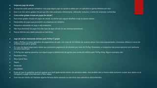  Golpe em jogo de celular
 A proposta pode parecer tentadora: você joga algum jogo ou assiste a vídeos por um aplicativo e ganha dinheiro por isso.
 Este é um dos vários golpes virtuais que têm sido praticados ultimamente, utilizando, inclusive, o nome de empresas conhecidas.
 Como evitar golpes virtuais em jogos de celular?
 Para evitar golpes virtuais em jogos de celular, se atente para alguns detalhes e siga os passos abaixo:
 Desacredite de jogos que prometem recompensas em dinheiro;
 Pesquise a reputação do jogo e veja avaliações;
 Não faça download de jogos fora das lojas de apps oficiais do seu sistema operacional;
 Nunca informe seus dados pessoais ou bancários.
 Jogo de celular oferecendo dinheiro pelo PicPay? É golpe!
 Hoje, o PicPay é o maior aplicativo de pagamentos do país, com mais de 34 milhões de usuários ativos. Com essa popularidade, criminosos utilizam o nome da
empresa para aplicar golpes.
 É o caso de alguns jogos para celular que prometem pagamento de dinheiro por meio do PicPay. Entretanto, a companhia não possui parceria com nenhuma
iniciativa desse tipo.
 O PicPay tem apenas parcerias com alguns jogos e plataformas de games para venda de créditos pelo PicPay Shop. Alguns exemplos são:
 PlayStation Plus;
 Xbox Game Pass;
 Steam;
 Nintendo;
 VALORANT.
 Pode ser que os golpistas queiram apenas que você gaste tempo dentro do aplicativo deles, mas também tem a chance deles tentarem roubar seus dados ou te
obrigarem a pagar uma taxa para o falso saque.
 Com isso em mente, em hipótese alguma forneça dados pessoais ou bancários para aplicativos desconhecidos.
 