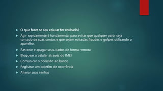  O que fazer se seu celular for roubado?
 Agir rapidamente é fundamental para evitar que qualquer valor seja
tomado de suas contas e que sejam evitadas fraudes e golpes utilizando o
aparelho.
 Rastrear e apagar seus dados de forma remota
 Bloquear o celular através do IMEI
 Comunicar o ocorrido ao banco
 Registrar um boletim de ocorrência
 Alterar suas senhas
 