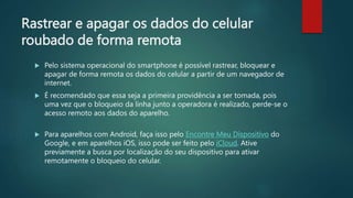 Rastrear e apagar os dados do celular
roubado de forma remota
 Pelo sistema operacional do smartphone é possível rastrear, bloquear e
apagar de forma remota os dados do celular a partir de um navegador de
internet.
 É recomendado que essa seja a primeira providência a ser tomada, pois
uma vez que o bloqueio da linha junto a operadora é realizado, perde-se o
acesso remoto aos dados do aparelho.
 Para aparelhos com Android, faça isso pelo Encontre Meu Dispositivo do
Google, e em aparelhos iOS, isso pode ser feito pelo iCloud. Ative
previamente a busca por localização do seu dispositivo para ativar
remotamente o bloqueio do celular.
 