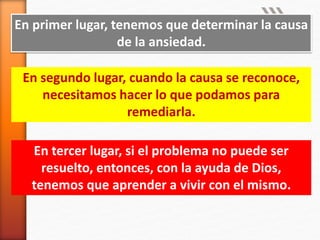 En primer lugar, tenemos que determinar la causa
de la ansiedad.
En segundo lugar, cuando la causa se reconoce,
necesitamos hacer lo que podamos para
remediarla.
En tercer lugar, si el problema no puede ser
resuelto, entonces, con la ayuda de Dios,
tenemos que aprender a vivir con el mismo.
 