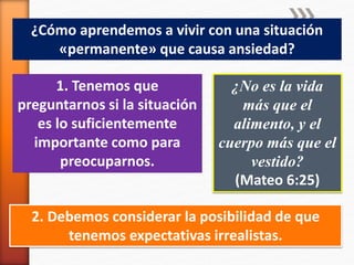 ¿Cómo aprendemos a vivir con una situación
«permanente» que causa ansiedad?
1. Tenemos que
preguntarnos si la situación
es lo suficientemente
importante como para
preocuparnos.
¿No es la vida
más que el
alimento, y el
cuerpo más que el
vestido?
(Mateo 6:25)
2. Debemos considerar la posibilidad de que
tenemos expectativas irrealistas.
 