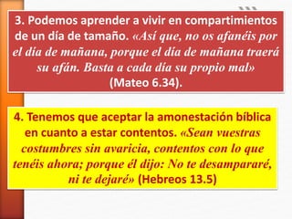 3. Podemos aprender a vivir en compartimientos
de un día de tamaño. «Así que, no os afanéis por
el día de mañana, porque el día de mañana traerá
su afán. Basta a cada día su propio mal»
(Mateo 6.34).
4. Tenemos que aceptar la amonestación bíblica
en cuanto a estar contentos. «Sean vuestras
costumbres sin avaricia, contentos con lo que
tenéis ahora; porque él dijo: No te desampararé,
ni te dejaré» (Hebreos 13.5)
 