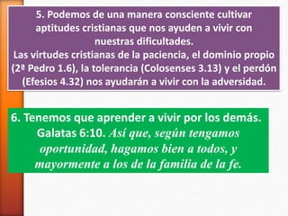 5. Podemos de una manera consciente cultivar
aptitudes cristianas que nos ayuden a vivir con
nuestras dificultades.
Las virtudes cristianas de la paciencia, el dominio propio
(2ª Pedro 1.6), la tolerancia (Colosenses 3.13) y el perdón
(Efesios 4.32) nos ayudarán a vivir con la adversidad.
6. Tenemos que aprender a vivir por los demás.
Galatas 6:10. Así que, según tengamos
oportunidad, hagamos bien a todos, y
mayormente a los de la familia de la fe.
 