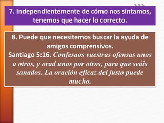 7. Independientemente de cómo nos sintamos,
tenemos que hacer lo correcto.
8. Puede que necesitemos buscar la ayuda de
amigos comprensivos.
Santiago 5:16. Confesaos vuestras ofensas unos
a otros, y orad unos por otros, para que seáis
sanados. La oración eficaz del justo puede
mucho.
 