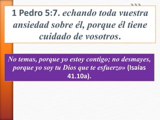 1 Pedro 5:7. echando toda vuestra
ansiedad sobre él, porque él tiene
cuidado de vosotros.
No temas, porque yo estoy contigo; no desmayes,
porque yo soy tu Dios que te esfuerzo» (Isaías
41.10a).
 