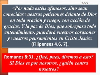 «Por nada estéis afanosos, sino sean
conocidas vuestras peticiones delante de Dios
en toda oración y ruego, con acción de
gracias. Y la paz de Dios, que sobrepasa todo
entendimiento, guardará vuestros corazones
y vuestros pensamientos en Cristo Jesús»
(Filipenses 4.6, 7).
Romanos 8:31. ¿Qué, pues, diremos a esto?
Si Dios es por nosotros, ¿quién contra
nosotros?
 
