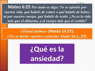 Mateo 6:25 Por tanto os digo: No os afanéis por
vuestra vida, qué habéis de comer o qué habéis de beber;
ni por vuestro cuerpo, qué habéis de vestir. ¿No es la vida
más que el alimento, y el cuerpo más que el vestido?
«Tened ánimo» (Mateo 14.27);
«No se turbe vuestro corazón» (Juan 14.1, 27).
¿Qué es la
ansiedad?
 
