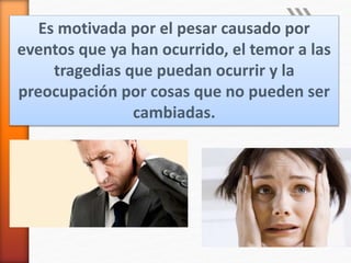 Es motivada por el pesar causado por
eventos que ya han ocurrido, el temor a las
tragedias que puedan ocurrir y la
preocupación por cosas que no pueden ser
cambiadas.
 