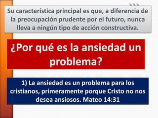 Su característica principal es que, a diferencia de
la preocupación prudente por el futuro, nunca
lleva a ningún tipo de acción constructiva.
¿Por qué es la ansiedad un
problema?
1) La ansiedad es un problema para los
cristianos, primeramente porque Cristo no nos
desea ansiosos. Mateo 14:31
 