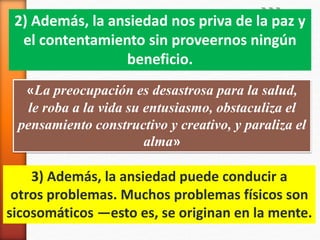 «La preocupación es desastrosa para la salud,
le roba a la vida su entusiasmo, obstaculiza el
pensamiento constructivo y creativo, y paraliza el
alma»
2) Además, la ansiedad nos priva de la paz y
el contentamiento sin proveernos ningún
beneficio.
3) Además, la ansiedad puede conducir a
otros problemas. Muchos problemas físicos son
sicosomáticos —esto es, se originan en la mente.
 