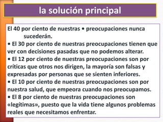 la solución principal
El 40 por ciento de nuestras • preocupaciones nunca
sucederán.
• El 30 por ciento de nuestras preocupaciones tienen que
ver con decisiones pasadas que no podemos alterar.
• El 12 por ciento de nuestras preocupaciones son por
críticas que otros nos dirigen, la mayoría son falsas y
expresadas por personas que se sienten inferiores.
• El 10 por ciento de nuestras preocupaciones son por
nuestra salud, que empeora cuando nos preocupamos.
• El 8 por ciento de nuestras preocupaciones son
«legítimas», puesto que la vida tiene algunos problemas
reales que necesitamos enfrentar.
 