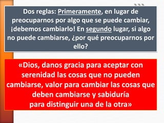 Dos reglas: Primeramente, en lugar de
preocuparnos por algo que se puede cambiar,
¡debemos cambiarlo! En segundo lugar, si algo
no puede cambiarse, ¿por qué preocuparnos por
ello?
«Dios, danos gracia para aceptar con
serenidad las cosas que no pueden
cambiarse, valor para cambiar las cosas que
deben cambiarse y sabiduría
para distinguir una de la otra»
 