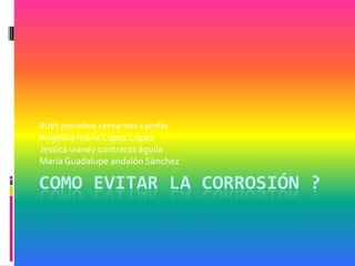 Ruth josceline cervantes carrillo
Angélica maría López López
Jessica vianey contreras águila
María Guadalupe andalón Sánchez

COMO EVITAR LA CORROSIÓN ?
 