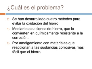 ¿Cuál es el problema?
    Se han desarrollado cuatro métodos para
     evitar la oxidación del hierro.
1)   Mediante aleaciones de hierro, que lo
     convierten en químicamente resistente a la
     corrosión.
2)   Por amalgamiento con materiales que
     reaccionan a las sustancias corrosivas mas
     fácil que el hierro.
 