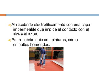3) Al recubrirlo electrolíticamente con una capa
    impermeable que impide el contacto con el
    aire y el agua.
4) Por recubrimiento con pinturas, como
    esmaltes horneados.
 