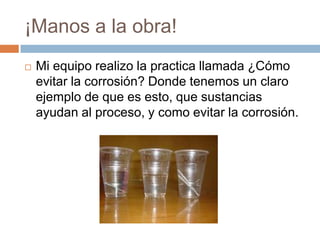 ¡Manos a la obra!
   Mi equipo realizo la practica llamada ¿Cómo
    evitar la corrosión? Donde tenemos un claro
    ejemplo de que es esto, que sustancias
    ayudan al proceso, y como evitar la corrosión.
 