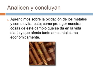 Analicen y concluyan
   Aprendimos sobre la oxidación de los metales
    y como evitar esto; como proteger nuestras
    cosas de este cambio que se da en la vida
    diaria y que afecta tanto ambiental como
    económicamente.
 