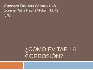 Simancas Escudero Corina N.L 38
Zonana Reina Naomi Michel N.L 42
3°C




            ¿COMO EVITAR LA
            CORROSIÓN?
 