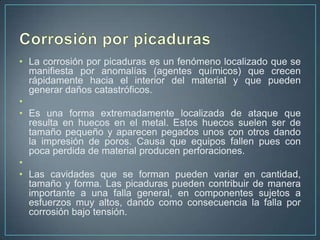 • La corrosión por picaduras es un fenómeno localizado que se
  manifiesta por anomalías (agentes químicos) que crecen
  rápidamente hacia el interior del material y que pueden
  generar daños catastróficos.
•
• Es una forma extremadamente localizada de ataque que
  resulta en huecos en el metal. Estos huecos suelen ser de
  tamaño pequeño y aparecen pegados unos con otros dando
  la impresión de poros. Causa que equipos fallen pues con
  poca perdida de material producen perforaciones.
•
• Las cavidades que se forman pueden variar en cantidad,
  tamaño y forma. Las picaduras pueden contribuir de manera
  importante a una falla general, en componentes sujetos a
  esfuerzos muy altos, dando como consecuencia la falla por
  corrosión bajo tensión.
 