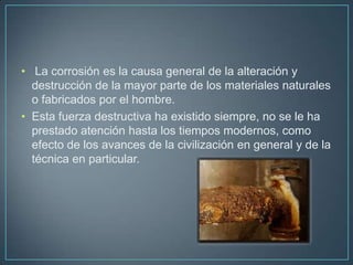• La corrosión es la causa general de la alteración y
  destrucción de la mayor parte de los materiales naturales
  o fabricados por el hombre.
• Esta fuerza destructiva ha existido siempre, no se le ha
  prestado atención hasta los tiempos modernos, como
  efecto de los avances de la civilización en general y de la
  técnica en particular.
 
