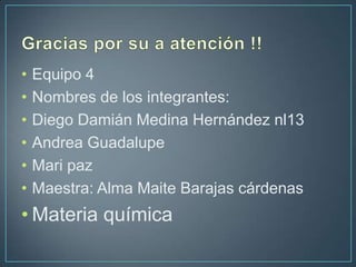 •   Equipo 4
•   Nombres de los integrantes:
•   Diego Damián Medina Hernández nl13
•   Andrea Guadalupe
•   Mari paz
•   Maestra: Alma Maite Barajas cárdenas
• Materia química
 