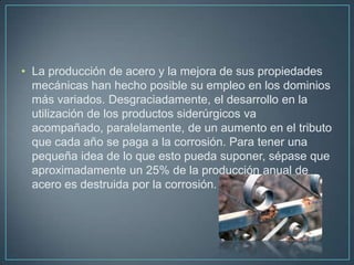 • La producción de acero y la mejora de sus propiedades
  mecánicas han hecho posible su empleo en los dominios
  más variados. Desgraciadamente, el desarrollo en la
  utilización de los productos siderúrgicos va
  acompañado, paralelamente, de un aumento en el tributo
  que cada año se paga a la corrosión. Para tener una
  pequeña idea de lo que esto pueda suponer, sépase que
  aproximadamente un 25% de la producción anual de
  acero es destruida por la corrosión.
 
