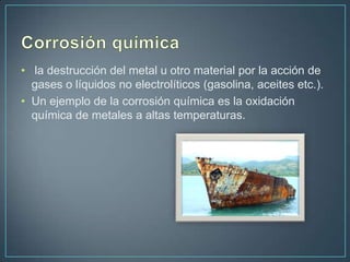• la destrucción del metal u otro material por la acción de
  gases o líquidos no electrolíticos (gasolina, aceites etc.).
• Un ejemplo de la corrosión química es la oxidación
  química de metales a altas temperaturas.
 