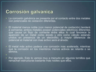 • La corrosión galvánica se presenta por el contacto entre dos metales
  con potenciales de oxidación diferentes.

• El material menos noble (con menor potencial de oxidación) tenderá
  a corroerse; ambos metales poseen potenciales eléctricos diferentes
  que causa un flujo de corriente entre ellos lo cual favorece la
  aparición de un metal como ánodo y otro como cátodo estando
  unidos en presencia de un electrolito; a mayor diferencia de
  potencial el material con mas activo será el ánodo.

• El metal más activo padece una corrosión mas acelerada, mientras
  que la corrosión en los miembros menos activos se retarda o se
  elimina.
•
• Por ejemplo, Esto lo vemos muy a menudo en algunos tornillos que
  remachan estructuras bastante más nobles que ellos.
 