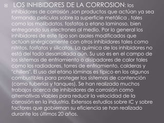  LOS INHIBIDORES DE LA CORROSION: los
inhibidores de corrosión ,son productos que actúan ya sea
formando películas sobre la superficie metálica , tales
como los molibdatos, fosfatos o etano laminoso, bien
entregando sus electrones al medio. Por lo general los
inhibidores de este tipo son asoles modificados que
actúan sinérgicamente con otros inhibidores tales como
nitritos, fosfatos y silicatos. La química de los inhibidores no
está del todo desarrollada aún. Su uso es en el campo de
los sistemas de enfriamiento o disipadores de calor tales
como los radiadores, torres de enfriamiento, calderas y
"chillers". El uso del etano láminas es típico en los algunos
combustibles para proteger los sistemas de contención
(como tuberías y tanques). Se han realizado muchos
trabajos acerca de inhibidores de corrosión como
alternativas viables para reducir la velocidad de la
corrosión en la industria. Extensos estudios sobre IC y sobre
factores que gobiernan su eficiencia se han realizado
durante los últimos 20 años.
 