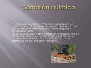 En la corrosión química un material se disuelve en un
medio corrosivo líquido y este se seguirá disolviendo hasta
que se consuma totalmente o se sature el líquido y
demás para todos.
Las aleaciones base cobre desarrollan una barniz verde a
causa de la formación de carbonato e hidróxidos de
cobre, esta es la razón por la cual la Estatua de la
Libertad se ve con ese color verduzco.
 