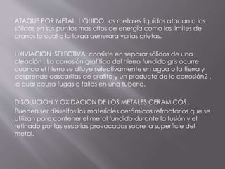 ATAQUE POR METAL LIQUIDO: los metales líquidos atacan a los
sólidos en sus puntos mas altos de energía como los limites de
granos lo cual a la larga generara varias grietas.
LIXIVIACION SELECTIVA: consiste en separar sólidos de una
aleación . La corrosión grafítica del hierro fundido gris ocurre
cuando el hierro se diluye selectivamente en agua o la tierra y
desprende cascarillas de grafito y un producto de la corrosión2 ,
lo cual causa fugas o fallas en una tubería.
DISOLUCION Y OXIDACION DE LOS METALES CERAMICOS .
Pueden ser disueltos los materiales cerámicos refractarios que se
utilizan para contener el metal fundido durante la fusión y el
retinado por las escorias provocadas sobre la superficie del
metal.
 