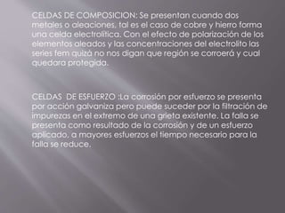 CELDAS DE COMPOSICION: Se presentan cuando dos
metales o aleaciones, tal es el caso de cobre y hierro forma
una celda electrolítica. Con el efecto de polarización de los
elementos aleados y las concentraciones del electrolito las
series fem quizá no nos digan que región se corroerá y cual
quedara protegida.
CELDAS DE ESFUERZO :La corrosión por esfuerzo se presenta
por acción galvaniza pero puede suceder por la filtración de
impurezas en el extremo de una grieta existente. La falla se
presenta como resultado de la corrosión y de un esfuerzo
aplicado, a mayores esfuerzos el tiempo necesario para la
falla se reduce.
 