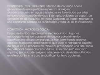 CORROSION POR OXIGENO: Este tipo de corrosión ocurre
generalmente en superficies expuestas al oxígeno
diatónico disuelto en agua o al aire, se ve favorecido por altas
temperaturas y presión elevada ( ejemplo: calderas de vapor). La
corrosión en las máquinas térmicas (calderas de vapor) representa
una constante pérdida de rendimiento y vida útil de la instalación.
CORROSION MICROBIOLOGICA:
Es uno de los tipos de corrosión electroquímica. Algunos
microorganismos son capaces de causar corrosión en las
superficies metálicas sumergidas. Se han identificado algunas
especies hidrógeno-dependientes que usan el hidrógeno disuelto
del agua en sus procesos metabólicos provocando una diferencia
de potencial del medio circundante. Su acción está asociada
al pitting (picado) del oxígeno o la presencia de ácido sulfhídrico
en el medio. En este caso se clasifican las ferro bacterias.
 