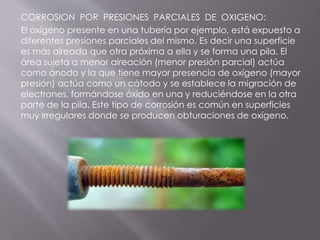 CORROSION POR PRESIONES PARCIALES DE OXIGENO:
El oxígeno presente en una tubería por ejemplo, está expuesto a
diferentes presiones parciales del mismo. Es decir una superficie
es más aireada que otra próxima a ella y se forma una pila. El
área sujeta a menor aireación (menor presión parcial) actúa
como ánodo y la que tiene mayor presencia de oxígeno (mayor
presión) actúa como un cátodo y se establece la migración de
electrones, formándose óxido en una y reduciéndose en la otra
parte de la pila. Este tipo de corrosión es común en superficies
muy irregulares donde se producen obturaciones de oxígeno.
 