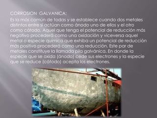 CORROSION GALVANICA:
Es la más común de todas y se establece cuando dos metales
distintos entre sí actúan como ánodo uno de ellos y el otro
como cátodo. Aquel que tenga el potencial de reducción más
negativo procederá como una oxidación y viceversa aquel
metal o especie química que exhiba un potencial de reducción
más positivo procederá como una reducción. Este par de
metales constituye la llamada pila galvánica. En donde la
especie que se oxida (ánodo) cede sus electrones y la especie
que se reduce (cátodo) acepta los electrones.
 