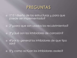  1º E l diseño de las estructuras ¿ para que
puede ser implementado?
 2º¿para que son usados los recubrimientos?
 3º¿Qué son los inhibidores de corrosión?
 4ºpor lo general los inhibidores de que tipo
son?
 5º¿ como actúan los inhibidores asoles?
 